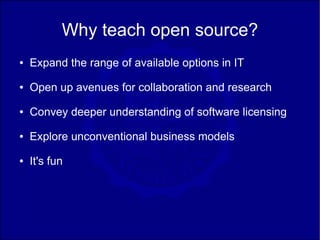 Why teach open source?
●   Expand the range of available options in IT
●   Open up avenues for collaboration and research
●   Convey deeper understanding of software licensing
●   Explore unconventional business models
●   It's fun
 