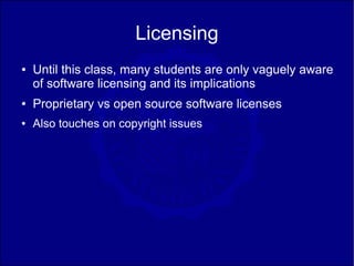 Licensing
●   Until this class, many students are only vaguely aware
    of software licensing and its implications
●   Proprietary vs open source software licenses
●   Also touches on copyright issues
 