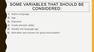 SOME VARIABLES THAT SHOULD BE
CONSIDERED:
1) Native Language
2) Age
3) Exposure
4) Innate phonetic ability
5) Identity and language ego
6) Motivation and concern for good pronunciation
 