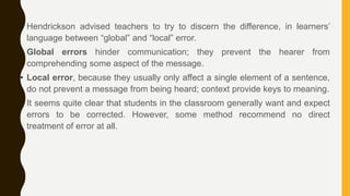 • Hendrickson advised teachers to try to discern the difference, in learners’
language between “global” and “local” error.
• Global errors hinder communication; they prevent the hearer from
comprehending some aspect of the message.
• Local error, because they usually only affect a single element of a sentence,
do not prevent a message from being heard; context provide keys to meaning.
• It seems quite clear that students in the classroom generally want and expect
errors to be corrected. However, some method recommend no direct
treatment of error at all.
 