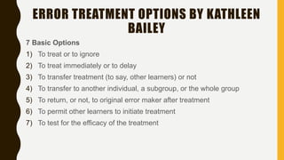 ERROR TREATMENT OPTIONS BY KATHLEEN
BAILEY
7 Basic Options
1) To treat or to ignore
2) To treat immediately or to delay
3) To transfer treatment (to say, other learners) or not
4) To transfer to another individual, a subgroup, or the whole group
5) To return, or not, to original error maker after treatment
6) To permit other learners to initiate treatment
7) To test for the efficacy of the treatment
 