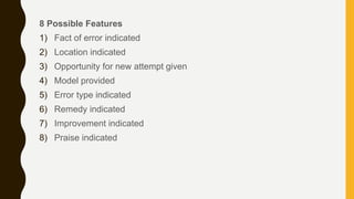 8 Possible Features
1) Fact of error indicated
2) Location indicated
3) Opportunity for new attempt given
4) Model provided
5) Error type indicated
6) Remedy indicated
7) Improvement indicated
8) Praise indicated
 