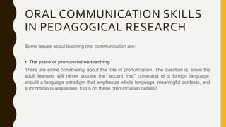 ORAL COMMUNICATION SKILLS
IN PEDAGOGICAL RESEARCH
Some issues about teaching oral communication are:
• The place of pronunciation teaching
There are some controversy about the role of pronunciation. The question is, since the
adult learners will never acquire the “accent free” command of a foreign language,
should a language paradigm that emphasize whole language, meaningful contexts, and
subconscious acquisition, focus on these pronunciation details?
 