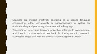 • Learners are indeed creatively operating on a second language
constructing, either consciously or subconsciously, a system for
understanding and producing utterances in the language.
• Teacher’s job is to value learners, prize their attempts to communicate,
and then to provide optimal feedback for the system to evolve in
successive stage until learners are communicating more clearly.
 