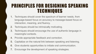 PRINCIPLES FOR DESIGNING SPEAKING
TECHNIQUES
1. Techniques should cover the spectrum of learner needs, from
language-based focus on accuracy to message-based focus on
interaction, meaning, and fluency.
2. Techniques should be intrinsically motivating.
3. Techniques should encourage the use of authentic language in
meaningful contexts.
4. Provide appropriate feedback and correction.
5. Capitalize on the natural link between speaking and listening.
6. Give students opportunities to initiate oral communication.
7. Encourage the development of speaking strategies.
 