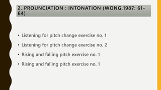 • Listening for pitch change exercise no. 1
• Listening for pitch change exercise no. 2
• Rising and falling pitch exercise no. 1
• Rising and falling pitch exercise no. 1
2. PROUNCIATION : INTONATION (WONG,1987: 61-
64)
 