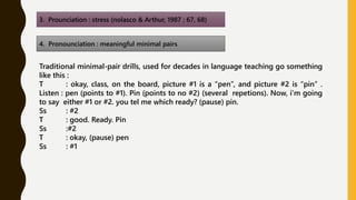 3. Prounciation : stress (nolasco & Arthur, 1987 : 67, 68)
4. Pronounciation : meaningful minimal pairs
Traditional minimal-pair drills, used for decades in language teaching go something
like this :
T : okay, class, on the board, picture #1 is a “pen”, and picture #2 is “pin” .
Listen : pen (points to #1). Pin (points to no #2) (several repetions). Now, i’m going
to say either #1 or #2. you tel me which ready? (pause) pin.
Ss : #2
T : good. Ready. Pin
Ss :#2
T : okay, (pause) pen
Ss : #1
 