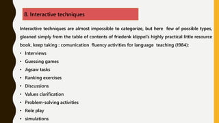 8. Interactive techniques
Interactive techniques are almost impossible to categorize, but here few of possible types,
gleaned simply from the table of contents of friedenk klippel’s highly practical little resource
book, keep taking : comunication fluency activities for language teaching (1984):
• Interviews
• Guessing games
• Jigsaw tasks
• Ranking exercises
• Discussions
• Values clarification
• Problem-solving activities
• Role play
• simulations
 