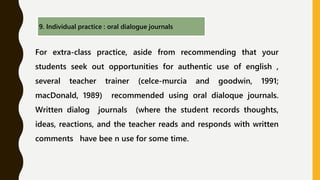 9. Individual practice : oral dialogue journals
For extra-class practice, aside from recommending that your
students seek out opportunities for authentic use of english ,
several teacher trainer (celce-murcia and goodwin, 1991;
macDonald, 1989) recommended using oral dialoque journals.
Written dialog journals (where the student records thoughts,
ideas, reactions, and the teacher reads and responds with written
comments have bee n use for some time.
 