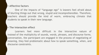 • Affective factors
One of the impacts of “language ego” is leaners feel afraid about
of blurting things out that wrong, stupid and incomprehensible. Therefore,
teachers should provide the kind of warm, embracing climate that
students to speak in their new language.
• The interaction effect
Learners feel more difficult in the interactive nature of
instead of the multiplicity of sounds, words, phrases, and discourse forms.
conversation, the participant are engaged in the process of negotiating of
meaning, they feel problematic about how to speak something, when, and
discourse constraints.
 