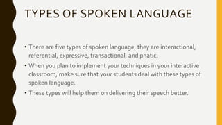 TYPES OF SPOKEN LANGUAGE
• There are five types of spoken language, they are interactional,
referential, expressive, transactional, and phatic.
• When you plan to implement your techniques in your interactive
classroom, make sure that your students deal with these types of
spoken language.
• These types will help them on delivering their speech better.
 
