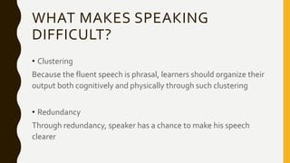 WHAT MAKES SPEAKING
DIFFICULT?
• Clustering
Because the fluent speech is phrasal, learners should organize their
output both cognitively and physically through such clustering
• Redundancy
Through redundancy, speaker has a chance to make his speech
clearer
 