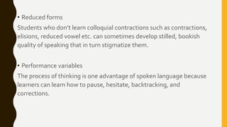 • Reduced forms
Students who don’t learn colloquial contractions such as contractions,
elisions, reduced vowel etc. can sometimes develop stilled, bookish
quality of speaking that in turn stigmatize them.
• Performance variables
The process of thinking is one advantage of spoken language because
learners can learn how to pause, hesitate, backtracking, and
corrections.
 