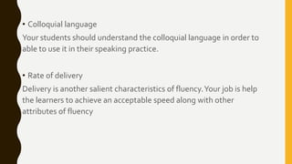 • Colloquial language
Your students should understand the colloquial language in order to
able to use it in their speaking practice.
• Rate of delivery
Delivery is another salient characteristics of fluency.Your job is help
the learners to achieve an acceptable speed along with other
attributes of fluency
 