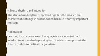 • Stress, rhythm, and intonation
The stress-timed rhythm of spoken English is the most crucial
characteristic of English pronunciation because it convey important
message
• Interaction
Learning to produce waves of language in a vacuum (without
interlocutors) would rob speaking from its richest component: the
creativity of conversational negotiation.
 