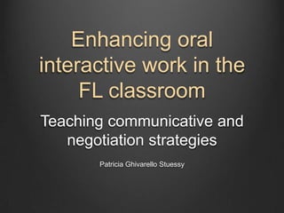 Enhancing oral
interactive work in the
     FL classroom
Teaching communicative and
   negotiation strategies
       Patricia Ghivarello Stuessy
 