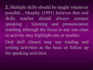 2. Multiple skills should be taught whenever
possible , Murphy (1991) believes that oral
skills teacher should always connect
speaking , listening and pronunciation
teaching although the focus in any one class
or activity may highlight one or another.
Oral skill classes may use reading and
writing activities as the basis or follow up
for speaking activities.
 