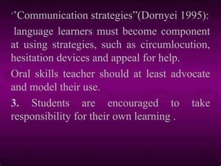 ‘‟Communication strategies”(Dornyei 1995):
language learners must become component
at using strategies, such as circumlocution,
hesitation devices and appeal for help.
Oral skills teacher should at least advocate
and model their use.
3. Students are encouraged to take
responsibility for their own learning .
 