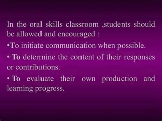 In the oral skills classroom ,students should
be allowed and encouraged :
•To initiate communication when possible.
• To determine the content of their responses
or contributions.
• To evaluate their own production and
learning progress.
 