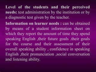 Level of the students and their perceived
needs: test administration by the institution or by
a diagnostic test given by the teacher.
Information on learner needs : can be obtained
by means of a student information sheet on
which they report the amount of time they spend
speaking English ,their future goals .their goals
for the course and their assessment of their
overall speaking ability , confidence in speaking
English ,their pronunciation ,social conversation
and listening ability.
 