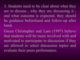 3. Students need to be clear about what they
are to discuss , why they are discussing it ,
and what outcome is expected. they should
be guidance beforehand and follow-up after
hand.
Green Christopher and Lam (1997) believe
that students will be more involved with and
motivated to participate in discussion if they
are allowed to select discussion topics and
evaluate their peers performance.
 