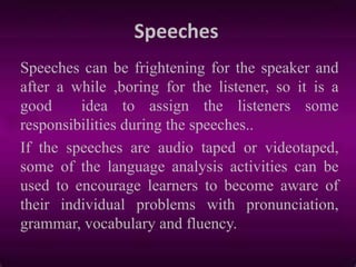 Speeches
Speeches can be frightening for the speaker and
after a while ,boring for the listener, so it is a
good idea to assign the listeners some
responsibilities during the speeches..
If the speeches are audio taped or videotaped,
some of the language analysis activities can be
used to encourage learners to become aware of
their individual problems with pronunciation,
grammar, vocabulary and fluency.
 