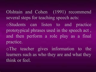 Olshtain and Cohen (1991) recommend
several steps for teaching speech acts:
oStudents can listen to and practice
prototypical phrases used in the speech act ,
and then perform a role play as a final
practice.
oThe teacher gives information to the
learners such as who they are and what they
think or feel.
 
