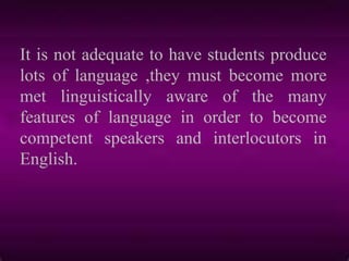 It is not adequate to have students produce
lots of language ,they must become more
met linguistically aware of the many
features of language in order to become
competent speakers and interlocutors in
English.
 