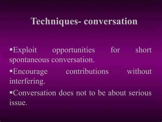Techniques- conversation
Exploit opportunities for short
spontaneous conversation.
Encourage contributions without
interfering.
Conversation does not to be about serious
issue.
 