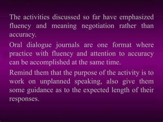 The activities discussed so far have emphasized
fluency and meaning negotiation rather than
accuracy.
Oral dialogue journals are one format where
practice with fluency and attention to accuracy
can be accomplished at the same time.
Remind them that the purpose of the activity is to
work on unplanned speaking, also give them
some guidance as to the expected length of their
responses.
 