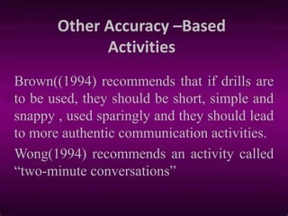 Other Accuracy –Based
Activities
Brown((1994) recommends that if drills are
to be used, they should be short, simple and
snappy , used sparingly and they should lead
to more authentic communication activities.
Wong(1994) recommends an activity called
“two-minute conversations”
 