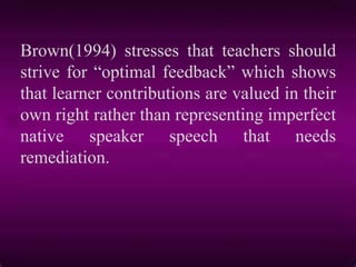 Brown(1994) stresses that teachers should
strive for “optimal feedback” which shows
that learner contributions are valued in their
own right rather than representing imperfect
native speaker speech that needs
remediation.
 
