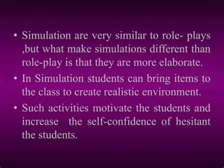 • Simulation are very similar to role- plays
,but what make simulations different than
role-play is that they are more elaborate.
• In Simulation students can bring items to
the class to create realistic environment.
• Such activities motivate the students and
increase the self-confidence of hesitant
the students.
 