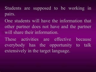 Students are supposed to be working in
pairs.
One students will have the information that
other partner does not have and the partner
will share their information.
These activities are effective because
everybody has the opportunity to talk
extensively in the target language.
 
