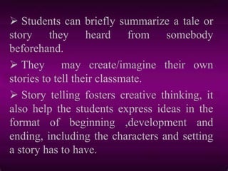  Students can briefly summarize a tale or
story they heard from somebody
beforehand.
 They may create/imagine their own
stories to tell their classmate.
 Story telling fosters creative thinking, it
also help the students express ideas in the
format of beginning ,development and
ending, including the characters and setting
a story has to have.
 