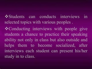 Students can conducts interviews in
selected topics with various peoples .
Conducting interviews with people give
students a chance to practice their speaking
ability not only in class but also outside and
helps them to become socialized, after
interviews each student can present his/her
study in to class.
 
