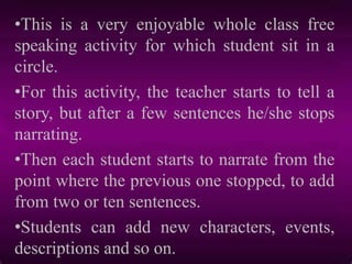•This is a very enjoyable whole class free
speaking activity for which student sit in a
circle.
•For this activity, the teacher starts to tell a
story, but after a few sentences he/she stops
narrating.
•Then each student starts to narrate from the
point where the previous one stopped, to add
from two or ten sentences.
•Students can add new characters, events,
descriptions and so on.
 