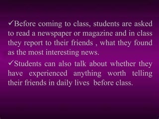 Before coming to class, students are asked
to read a newspaper or magazine and in class
they report to their friends , what they found
as the most interesting news.
Students can also talk about whether they
have experienced anything worth telling
their friends in daily lives before class.
 