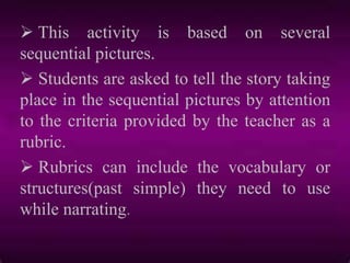  This activity is based on several
sequential pictures.
 Students are asked to tell the story taking
place in the sequential pictures by attention
to the criteria provided by the teacher as a
rubric.
 Rubrics can include the vocabulary or
structures(past simple) they need to use
while narrating.
 