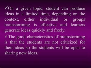 On a given topic, student can produce
ideas in a limited time, depending on the
context, either individual or groups
brainstorming is effective and learners
generate ideas quickly and freely.
The good characteristics of brainstorming
is that the students are not criticized for
their ideas so the students will be open to
sharing new ideas.
 