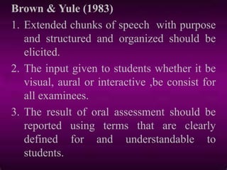 Brown & Yule (1983)
1. Extended chunks of speech with purpose
and structured and organized should be
elicited.
2. The input given to students whether it be
visual, aural or interactive ,be consist for
all examinees.
3. The result of oral assessment should be
reported using terms that are clearly
defined for and understandable to
students.
 