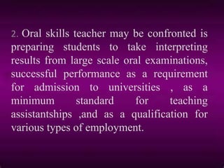 2. Oral skills teacher may be confronted is
preparing students to take interpreting
results from large scale oral examinations,
successful performance as a requirement
for admission to universities , as a
minimum standard for teaching
assistantships ,and as a qualification for
various types of employment.
 