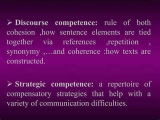  Discourse competence: rule of both
cohesion ,how sentence elements are tied
together via references ,repetition ,
synonymy ,…and coherence :how texts are
constructed.
 Strategic competence: a repertoire of
compensatory strategies that help with a
variety of communication difficulties.
 