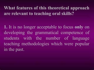 What features of this theoretical approach
are relevant to teaching oral skills?
1. It is no longer acceptable to focus only on
developing the grammatical competence of
students with the number of language
teaching methodologies which were popular
in the past.
 