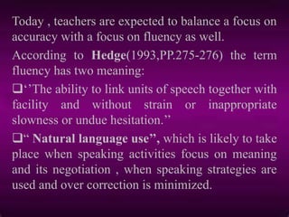 Today , teachers are expected to balance a focus on
accuracy with a focus on fluency as well.
According to Hedge(1993,PP.275-276) the term
fluency has two meaning:
„‟The ability to link units of speech together with
facility and without strain or inappropriate
slowness or undue hesitation.‟‟
“ Natural language use’’, which is likely to take
place when speaking activities focus on meaning
and its negotiation , when speaking strategies are
used and over correction is minimized.
 