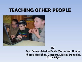 TEACHING OTHER PEOPLE By :  Text:Emma, Ariadna,Paula,Marina and Houda. Photos:Marcelina, Grzegorz, Marcin, Dominika, Zuzia, Edyta 
