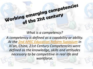 What is a competency?
A competency is defined as a capability or ability.
 At the 2nd APEC Education Reform Syposium in
 Xi'an, China, 21st Century Competencies were
  defined as the knowledge, skills and attitudes
   necessary to be competitive in real life and
                   workforce.
 