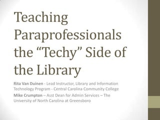 Teaching Paraprofessionals the “Techy” Side of the Library Rita Van Duinen- Lead Instructor, Library and Information Technology Program - Central Carolina Community College Mike Crumpton– Asst Dean for Admin Services – The University of North Carolina at Greensboro 