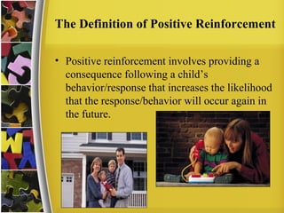 The Definition of Positive Reinforcement
• Positive reinforcement involves providing a
consequence following a child’s
behavior/response that increases the likelihood
that the response/behavior will occur again in
the future.
 