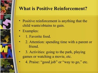 What is Positive Reinforcement?
• Positive reinforcement is anything that the
child wants/obtains to gain.
• Examples:
• 1. Favorite food.
• 2. Attention: spending time with a parent or
friend.
• 3. Activities: going to the park, playing
games or watching a movie, etc.
• 4. Praise: “good job” or “way to go,” etc.
 